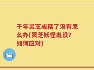 千年灵芝成精了没有怎么办(灵芝妖怪出没？如何应对)
