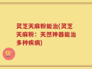 灵芝天麻粉能治(灵芝天麻粉：天然神器能治多种疾病)