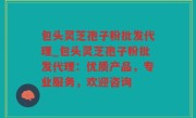 包头灵芝孢子粉批发代理_包头灵芝孢子粉批发代理：优质产品，专业服务，欢迎咨询