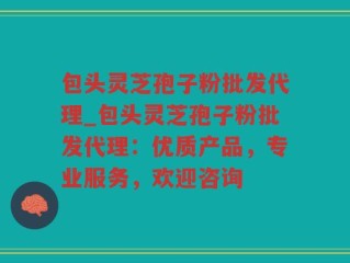 包头灵芝孢子粉批发代理_包头灵芝孢子粉批发代理：优质产品，专业服务，欢迎咨询