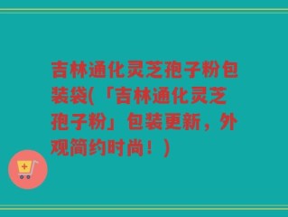 吉林通化灵芝孢子粉包装袋(「吉林通化灵芝孢子粉」包装更新，外观简约时尚！)