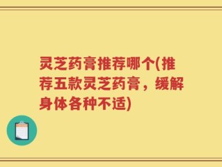 灵芝药膏推荐哪个(推荐五款灵芝药膏，缓解身体各种不适)