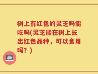 树上有红色的灵芝吗能吃吗(灵芝能在树上长出红色品种，可以食用吗？)