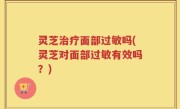 灵芝治疗面部过敏吗(灵芝对面部过敏有效吗？)