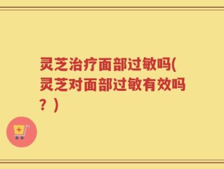 灵芝治疗面部过敏吗(灵芝对面部过敏有效吗？)