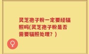 灵芝孢子粉一定要经辐照吗(灵芝孢子粉是否需要辐照处理？)