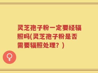 灵芝孢子粉一定要经辐照吗(灵芝孢子粉是否需要辐照处理？)