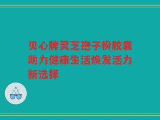 贝心牌灵芝孢子粉胶囊助力健康生活焕发活力新选择