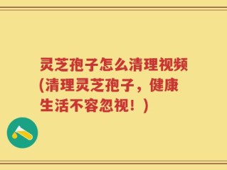 灵芝孢子怎么清理视频(清理灵芝孢子，健康生活不容忽视！)