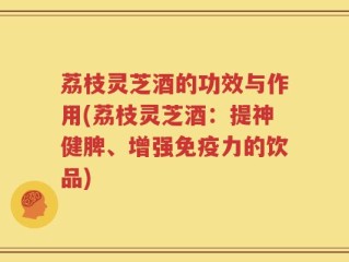 荔枝灵芝酒的功效与作用(荔枝灵芝酒：提神健脾、增强免疫力的饮品)