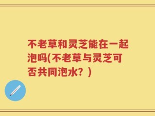 不老草和灵芝能在一起泡吗(不老草与灵芝可否共同泡水？)