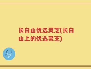 长白山优选灵芝(长白山上的优选灵芝)