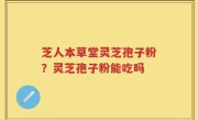 芝人本草堂灵芝孢子粉？灵芝孢子粉能吃吗