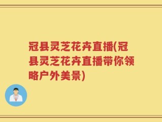 冠县灵芝花卉直播(冠县灵芝花卉直播带你领略户外美景)