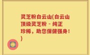 灵芝粉白云山(白云山顶级灵芝粉 - 纯正珍稀，助您保健强身！)