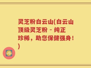 灵芝粉白云山(白云山顶级灵芝粉 - 纯正珍稀，助您保健强身！)