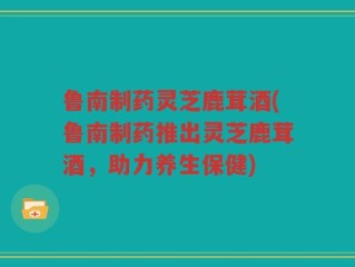 鲁南制药灵芝鹿茸酒(鲁南制药推出灵芝鹿茸酒，助力养生保健)