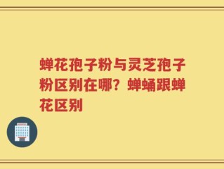 蝉花孢子粉与灵芝孢子粉区别在哪？蝉蛹跟蝉花区别