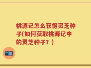 桃源记怎么获得灵芝种子(如何获取桃源记中的灵芝种子？)