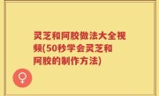 灵芝和阿胶做法大全视频(50秒学会灵芝和阿胶的制作方法)