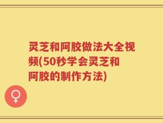 灵芝和阿胶做法大全视频(50秒学会灵芝和阿胶的制作方法)