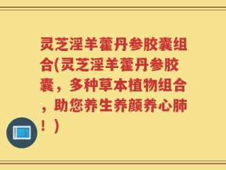 灵芝淫羊藿丹参胶囊组合(灵芝淫羊藿丹参胶囊，多种草本植物组合，助您养生养颜养心肺！)