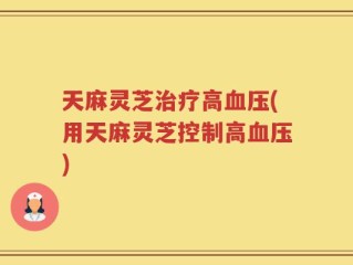 天麻灵芝治疗高血压(用天麻灵芝控制高血压)