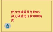 伊万佳破壁灵芝地址？灵芝破壁孢子粉哪里有卖