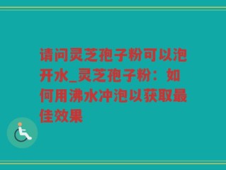 请问灵芝孢子粉可以泡开水_灵芝孢子粉：如何用沸水冲泡以获取最佳效果