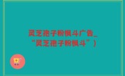 灵芝孢子粉枫斗广告_“灵芝孢子粉枫斗”)