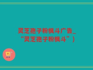 灵芝孢子粉枫斗广告_“灵芝孢子粉枫斗”)