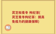 灵芝和麦冬 枸杞茶(灵芝麦冬枸杞茶：提高免疫力的健康保障)