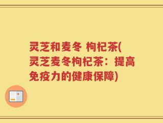 灵芝和麦冬 枸杞茶(灵芝麦冬枸杞茶：提高免疫力的健康保障)