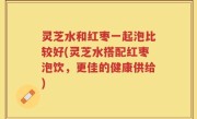灵芝水和红枣一起泡比较好(灵芝水搭配红枣泡饮，更佳的健康供给)