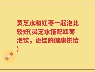 灵芝水和红枣一起泡比较好(灵芝水搭配红枣泡饮，更佳的健康供给)