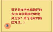 灵芝怎样泡水喝最好的方法(如何最有效地泡灵芝水？灵芝泡水的最佳方法。)