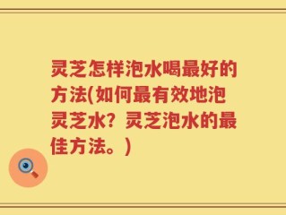 灵芝怎样泡水喝最好的方法(如何最有效地泡灵芝水？灵芝泡水的最佳方法。)