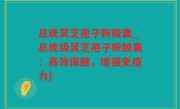 总统灵芝孢子粉胶囊_总统级灵芝孢子粉胶囊：高效保健，增强免疫力)