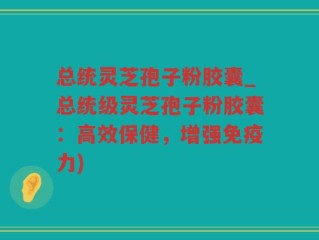 总统灵芝孢子粉胶囊_总统级灵芝孢子粉胶囊：高效保健，增强免疫力)
