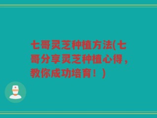 七哥灵芝种植方法(七哥分享灵芝种植心得，教你成功培育！)