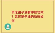 灵芝孢子油有哪些功效？灵芝孢子油的功效如何