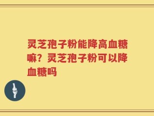 灵芝孢子粉能降高血糖嘛？灵芝孢子粉可以降血糖吗