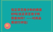 信正灵芝孢子粉的质量好吗(信正灵芝孢子粉质量如何？——对其品质进行评估)