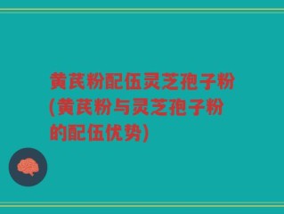 黄芪粉配伍灵芝孢子粉(黄芪粉与灵芝孢子粉的配伍优势)