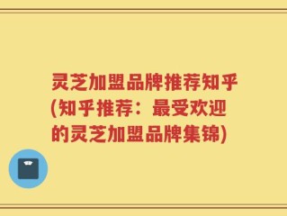 灵芝加盟品牌推荐知乎(知乎推荐：最受欢迎的灵芝加盟品牌集锦)