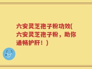 六安灵芝孢子粉功效(六安灵芝孢子粉，助你通畅护肝！)