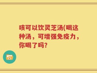 咳可以饮灵芝汤(喝这种汤，可增强免疫力，你喝了吗？