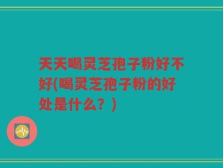 天天喝灵芝孢子粉好不好(喝灵芝孢子粉的好处是什么？)