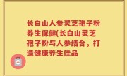 长白山人参灵芝孢子粉养生保健(长白山灵芝孢子粉与人参结合，打造健康养生佳品