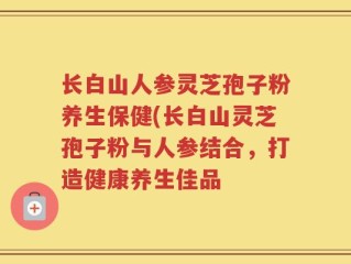 长白山人参灵芝孢子粉养生保健(长白山灵芝孢子粉与人参结合，打造健康养生佳品